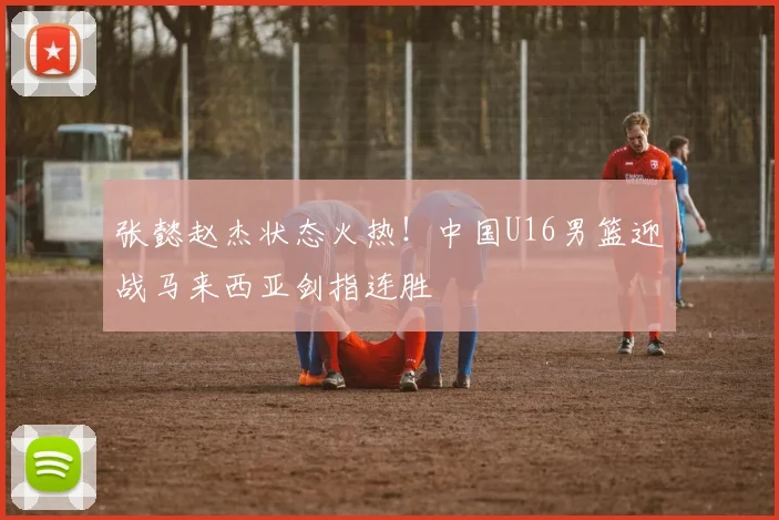 张懿赵杰状态火热！中国U16男篮迎战马来西亚剑指连胜