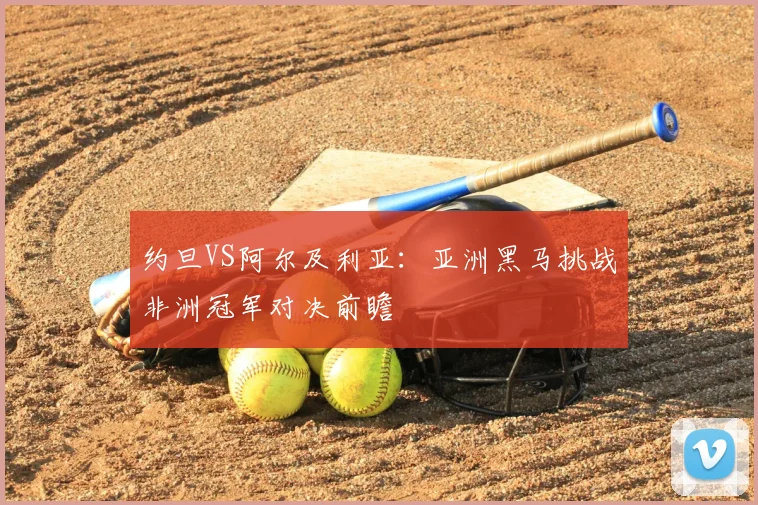 约旦VS阿尔及利亚:亚洲黑马挑战非洲冠军对决前瞻