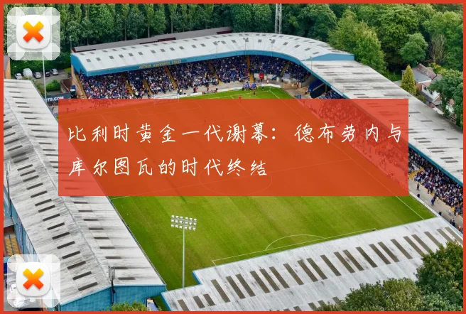 比利时黄金一代谢幕:德布劳内与库尔图瓦的时代终结