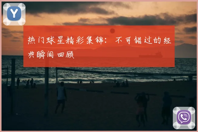 热门球星精彩集锦:不可错过的经典瞬间回顾