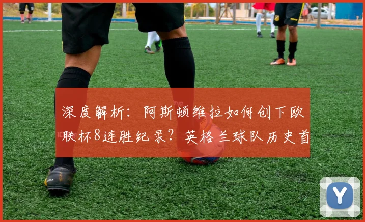 深度解析:阿斯顿维拉如何创下欧联杯8连胜纪录?英格兰球队历史首次背后的战术与阵容