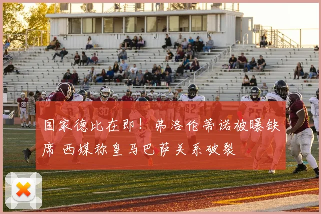 国家德比在即!弗洛伦蒂诺被曝缺席 西媒称皇马巴萨关系破裂