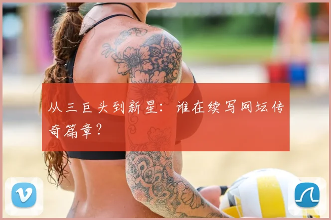 从三巨头到新星：谁在续写网坛传奇篇章？