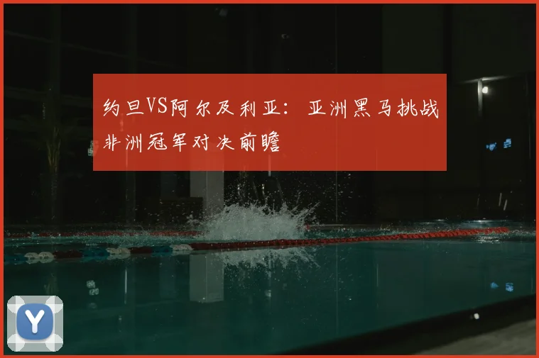 约旦VS阿尔及利亚：亚洲黑马挑战非洲冠军对决前瞻