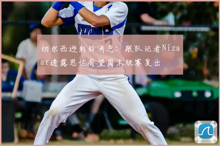 切尔西迎利好消息:跟队记者Nizaar透露恩佐有望周末联赛复出
