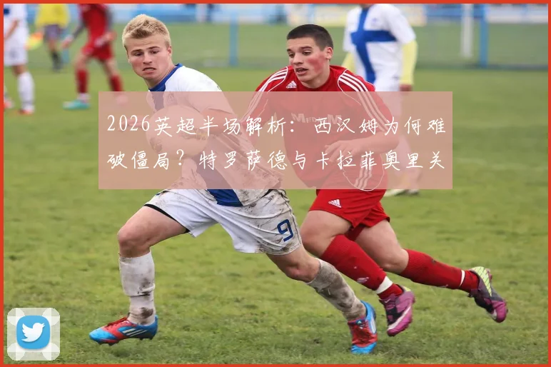 2026英超半场解析：西汉姆为何难破僵局？特罗萨德与卡拉菲奥里关键机会回顾