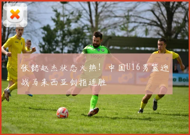 张懿赵杰状态火热!中国U16男篮迎战马来西亚剑指连胜