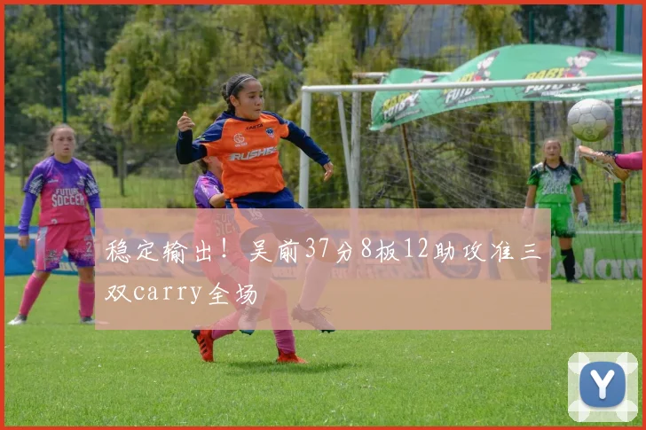 稳定输出！吴前37分8板12助攻准三双carry全场