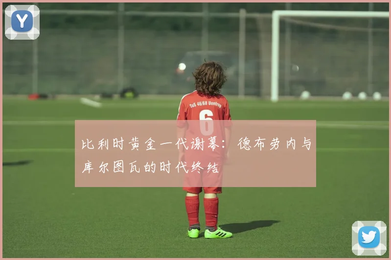 比利时黄金一代谢幕：德布劳内与库尔图瓦的时代终结