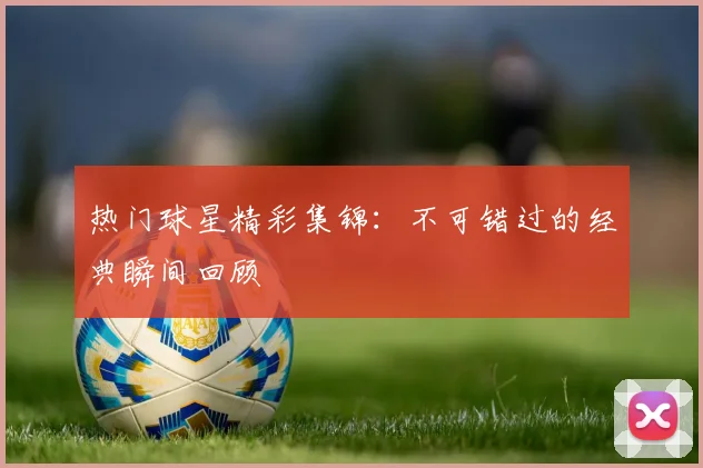 热门球星精彩集锦:不可错过的经典瞬间回顾